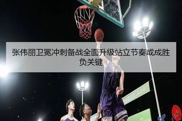 张伟丽卫冕冲刺备战全面升级站立节奏或成胜负关键