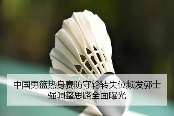 中国男篮热身赛防守轮转失位频发郭士强调整思路全面曝光
