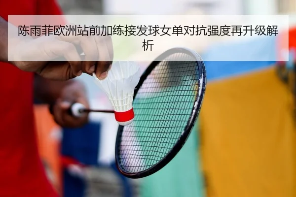 陈雨菲欧洲站前加练接发球女单对抗强度再升级解析