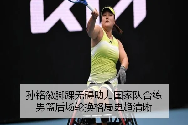 孙铭徽脚踝无碍助力国家队合练 男篮后场轮换格局更趋清晰