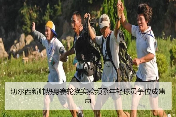 切尔西新帅热身赛轮换实验频繁年轻球员争位成焦点