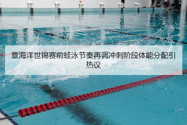 覃海洋世锦赛前蛙泳节奏再调冲刺阶段体能分配引热议